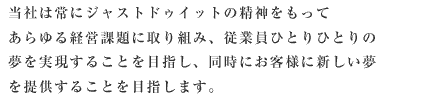 当社は常にJUSTDOITの精神を持って、あらゆる経営課題に取り組み、従業員ひとりひとりの夢を実現することをめざし、またお客様に新しい夢を提供することをめざします。